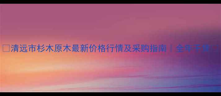 图片 🌲清远市杉木原木最新价格行情及采购指南｜全年干货📈