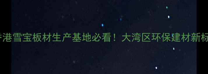 图片 🏗️香港雪宝板材生产基地必看！大湾区环保建材新标杆🔥2