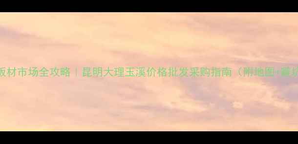 图片 🏡云南板材市场全攻略｜昆明大理玉溪价格批发采购指南（附地图+避坑贴士）