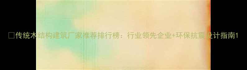 图片 🏡传统木结构建筑厂家推荐排行榜：行业领先企业+环保抗震设计指南1