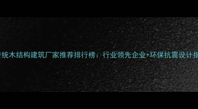 图片 🏡传统木结构建筑厂家推荐排行榜：行业领先企业+环保抗震设计指南2