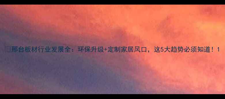 图片 📌邢台板材行业发展全：环保升级+定制家居风口，这5大趋势必须知道！1