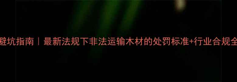 图片 📜建材行业避坑指南｜最新法规下非法运输木材的处罚标准+行业合规全（附案例）