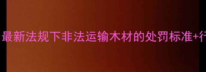 图片 📜建材行业避坑指南｜最新法规下非法运输木材的处罚标准+行业合规全（附案例）1