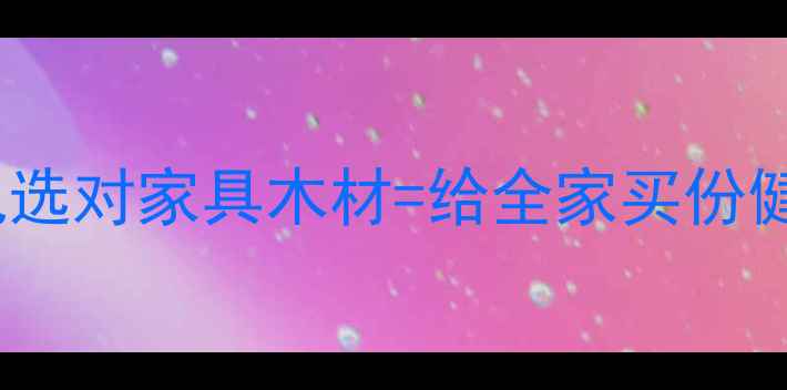 图片 🔥为什么说选对家具木材=给全家买份健康保险？1