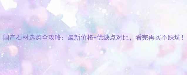 图片 🔥国产石材选购全攻略：最新价格+优缺点对比，看完再买不踩坑！2