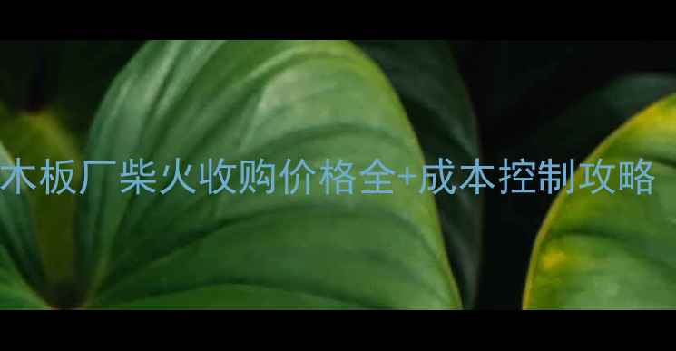 图片 🔥建材行业必看！木板厂柴火收购价格全+成本控制攻略（附地区差价表）2