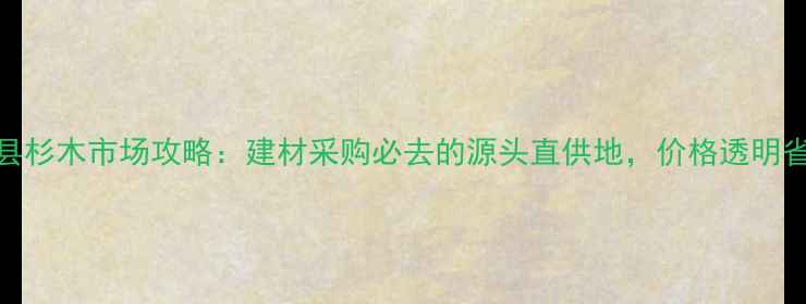 图片 🔥湄潭县杉木市场攻略：建材采购必去的源头直供地，价格透明省心选🏡