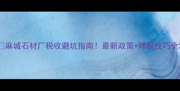 图片 🔥麻城石材厂税收避坑指南！最新政策+降税技巧全2