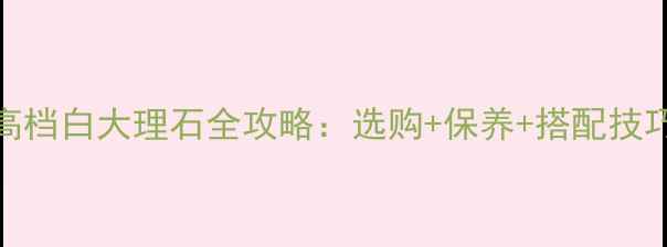 图片 ✨高端装修必看！高档白大理石全攻略：选购+保养+搭配技巧，附高清实拍图✨