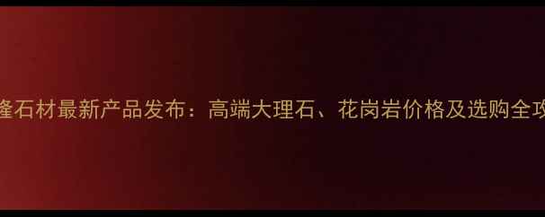 图片 万隆石材最新产品发布：高端大理石、花岗岩价格及选购全攻略