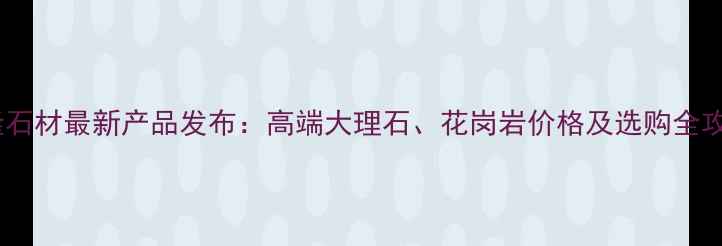 图片 万隆石材最新产品发布：高端大理石、花岗岩价格及选购全攻略2