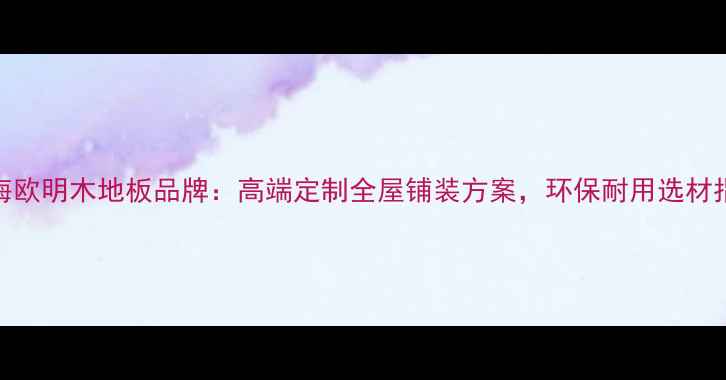 图片 上海欧明木地板品牌：高端定制全屋铺装方案，环保耐用选材指南