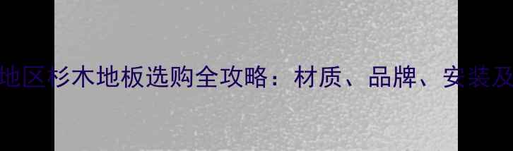 图片 上海江苏地区杉木地板选购全攻略：材质、品牌、安装及保养指南