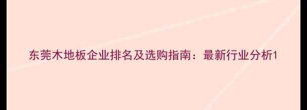 图片 东莞木地板企业排名及选购指南：最新行业分析1