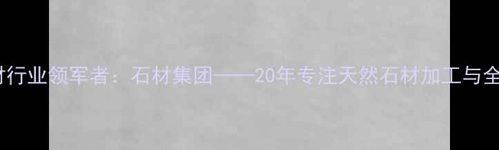 图片 东莞石材行业领军者：石材集团——20年专注天然石材加工与全球供应1