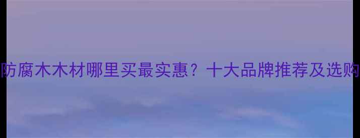 图片 东莞防腐木木材哪里买最实惠？十大品牌推荐及选购指南