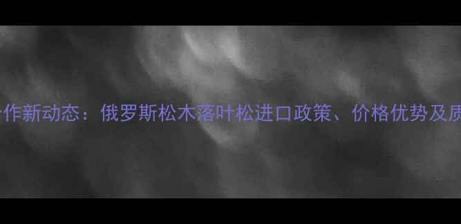 图片 中俄木材合作新动态：俄罗斯松木落叶松进口政策、价格优势及质检标准全2