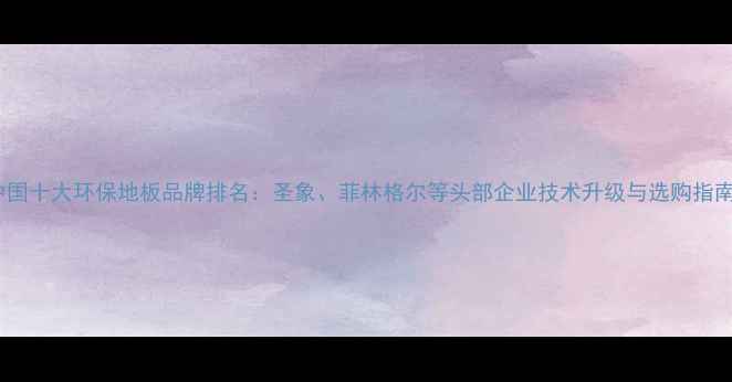 图片 中国十大环保地板品牌排名：圣象、菲林格尔等头部企业技术升级与选购指南2