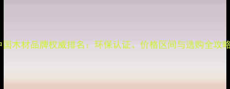 图片 中国木材品牌权威排名：环保认证、价格区间与选购全攻略1