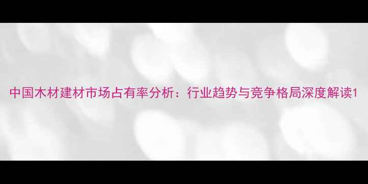 图片 中国木材建材市场占有率分析：行业趋势与竞争格局深度解读1