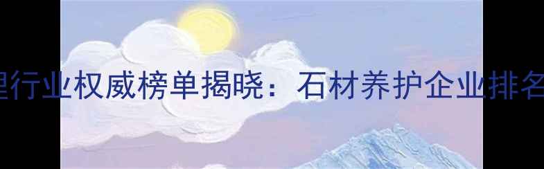 图片 中国石材护理行业权威榜单揭晓：石材养护企业排名及市场深度2