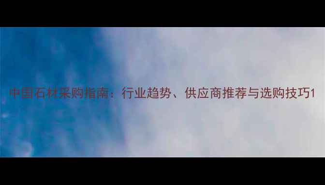 图片 中国石材采购指南：行业趋势、供应商推荐与选购技巧1