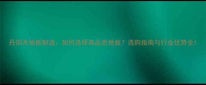 图片 丹阳木地板制造：如何选择高品质地板？选购指南与行业优势全1