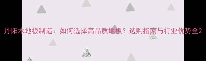 图片 丹阳木地板制造：如何选择高品质地板？选购指南与行业优势全2