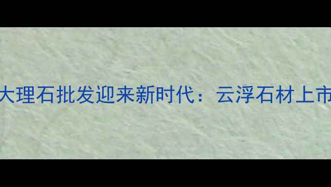 图片 主云浮大理石批发迎来新时代：云浮石材上市大事件