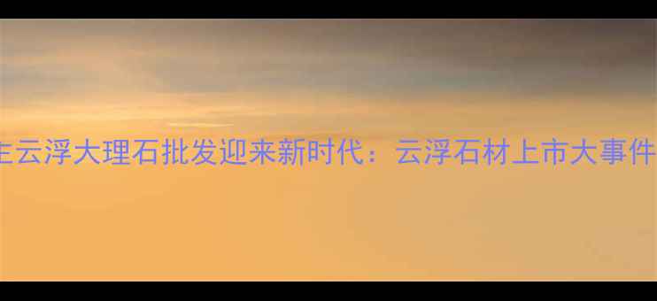 图片 主云浮大理石批发迎来新时代：云浮石材上市大事件1