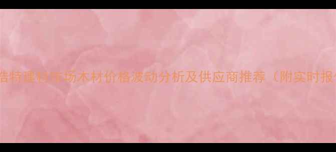 图片 二连浩特建材市场木材价格波动分析及供应商推荐（附实时报价）2