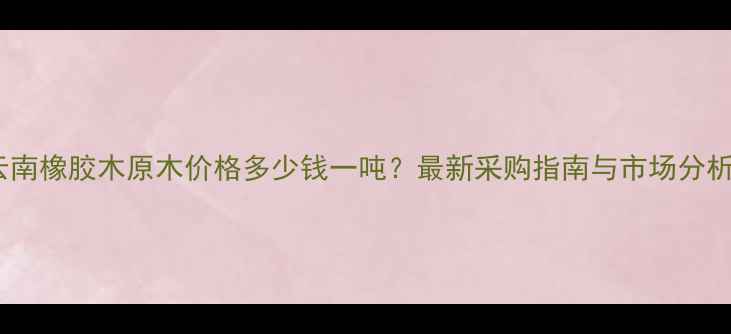 图片 云南橡胶木原木价格多少钱一吨？最新采购指南与市场分析2
