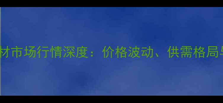 图片 云南民用建材市场行情深度：价格波动、供需格局与投资机遇2