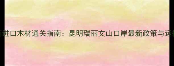 图片 云南进口木材通关指南：昆明瑞丽文山口岸最新政策与运输全