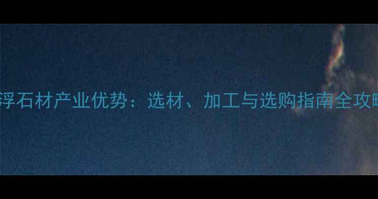 图片 云浮石材产业优势：选材、加工与选购指南全攻略1