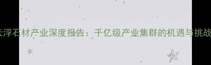 图片 云浮石材产业深度报告：千亿级产业集群的机遇与挑战2