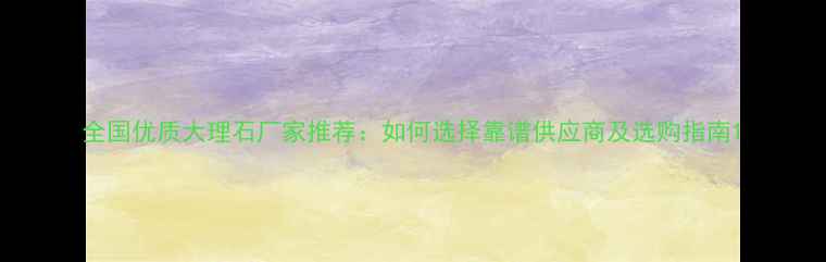 图片 全国优质大理石厂家推荐：如何选择靠谱供应商及选购指南1