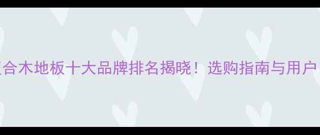 图片 全国复合木地板十大品牌排名揭晓！选购指南与用户口碑全
