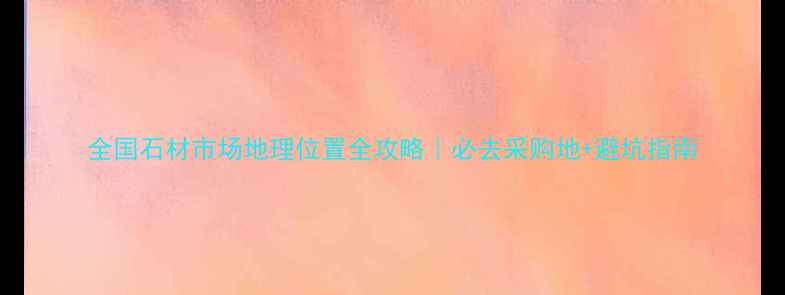 图片 全国石材市场地理位置全攻略｜必去采购地+避坑指南