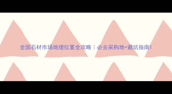 图片 全国石材市场地理位置全攻略｜必去采购地+避坑指南1