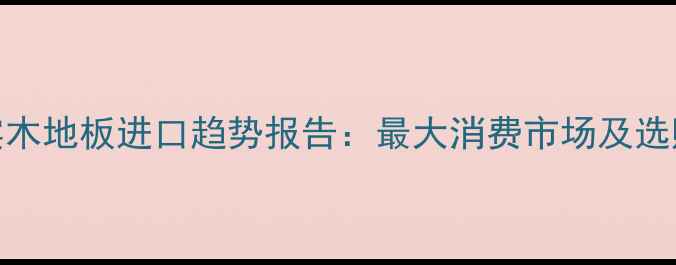 图片 全球实木地板进口趋势报告：最大消费市场及选购指南