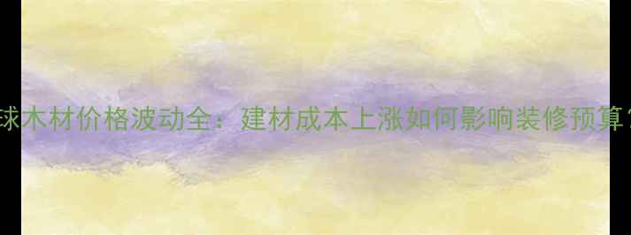 图片 全球木材价格波动全：建材成本上涨如何影响装修预算？1