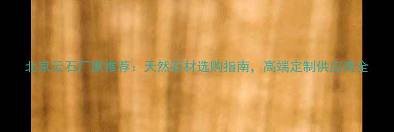 图片 北京云石厂家推荐：天然石材选购指南，高端定制供应商全