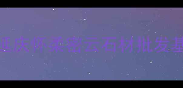 图片 北京周边石材市场推荐：延庆怀柔密云石材批发基地全攻略（附交通指南）