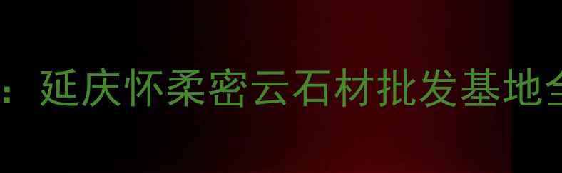 图片 北京周边石材市场推荐：延庆怀柔密云石材批发基地全攻略（附交通指南）2