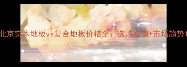 图片 北京实木地板vs复合地板价格全：选购指南+市场趋势1