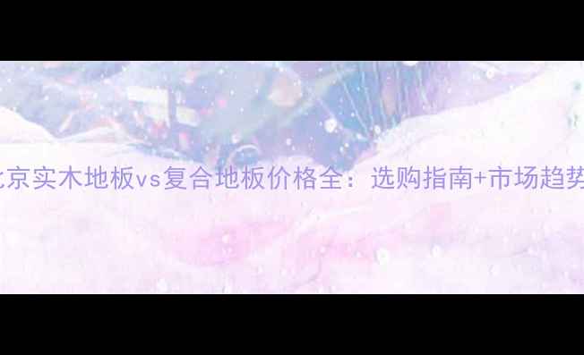 图片 北京实木地板vs复合地板价格全：选购指南+市场趋势2