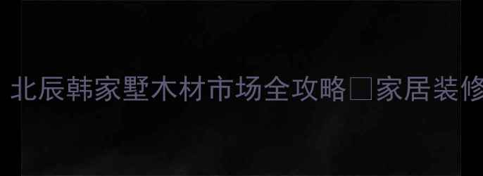 图片 北京建材采购必去！北辰韩家墅木材市场全攻略🔥家居装修省心指南+避坑秘籍