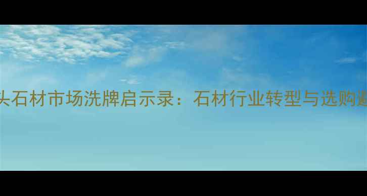 图片 南安水头石材市场洗牌启示录：石材行业转型与选购避坑指南